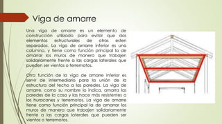 Una viga de amarre es un elemento de
construcción utilizado para evitar que dos
elementos estructurales de otros esten
separados. La viga de amarre inferior es una
columna, y tiene como función principal la de
amarrar los muros de manera que trabajen
solidariamente frente a las cargas laterales que
pueden ser vientos o terremotos.
Otra función de la viga de amarre inferior es
servir de intermediario para la unión de la
estructura del techo a las paredes. La viga de
amarre, como su nombre lo indica, amarra las
paredes de la casa y las hace más resistentes a
los huracanes y terremotos. La viga de amarre
tiene como función principal la de amarrar los
muros de manera que trabajen solidariamente
frente a las cargas laterales que pueden ser
vientos o terremotos.
Viga de amarre
 