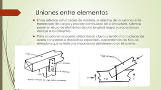 Uniones entre elementos
 En los sistemas estructurales de madera, el objetivo de las uniones es la
transmicion de cargas y proveer continuidad en la estructura. Ademas
permiten el uso de elementos de una longitud mayor y proporcionan
anclaje a los cimientos.
 Para las uniones se puede utilizar desde clavos y tornillos hasta placas de
acero con pernos o dispositivos especiales, dependiendo del tipo de
estructura que se trate y la importancia del elemento en el sistema
 