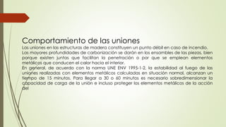 Comportamiento de las uniones
Las uniones en las estructuras de madera constituyen un punto débil en caso de incendio.
Las mayores profundidades de carbonización se darán en los ensambles de las piezas, bien
porque existen juntas que facilitan la penetración o por que se emplean elementos
metálicos que conducen el calor hacia el interior.
En general, de acuerdo con la norma UNE ENV 1995-1-2, la estabilidad al fuego de las
uniones realizadas con elementos metálicos calculadas en situación normal, alcanzan un
tiempo de 15 minutos. Para llegar a 30 o 60 minutos es necesario sobredimensionar la
capacidad de carga de la unión e incluso proteger los elementos metálicos de la acción
del
 