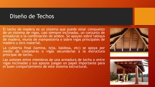 Diseño de Techos
El techo de madera es un sistema que puede estar compuesto
de un sistema de vigas, casi siempre inclinadas, un conjunto de
armaduras o la combinación de ambos. Se apoyan sobre tabiqus
de madera, muros de mampostería o sobre vigas principales de
madera u otro material.
La cubierta final (lamina, teja, baldosa, etc) se apoya por
medio de costaneras o vigas secundarias a la estructura
principal de techo.
Las uniones entre miembros de una armadura de techo o entre
vigas inclinadas y sus apoyos juegan un papel importante para
el buen comportamiento de este sistema estructural.
 