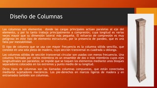 Diseño de Columnas
Las columnas son elementos donde las cargas principales actúan paralelas al eje del
elemento, y por lo tanto trabaja principalmente a compresión; cuya longitud es varias
veces mayor que su dimensión lateral más pequeña. El esfuerzo de compresión es muy
peligroso en este tipo de elemento estructural, por la presencia de pandeo, que es una
falla por inestabilidad.
El tipo de columna que se usa con mayor frecuencia es la columna sólida sencilla, que
consiste en una sola pieza de madera, cuya sección transversal es cuadrada u oblonga.
Las columnas sólidas de sección transversal circular son usadas con menos frecuencia. Una
columna formada por varios miembros es un ensamble de dos o más miembros cuyos ejes
longitudinales son paralelos; se impide que se toquen los elementos mediante unos bloques
separadores colocados en los extremos y punto medio de su longitud.
Otros tipos de columnas son las llamadas columnas compuestas, que están conectadas
mediante sujetadores mecánicos. Los pie-derechos en marcos ligeros de madera y en
entramados también son columnas.
 