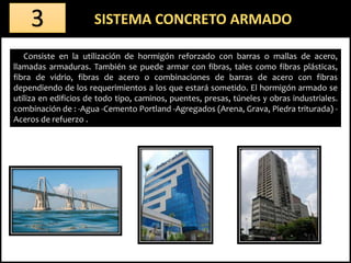 Consiste en la utilización de hormigón reforzado con barras o mallas de acero,
llamadas armaduras. También se puede armar con fibras, tales como fibras plásticas,
fibra de vidrio, fibras de acero o combinaciones de barras de acero con fibras
dependiendo de los requerimientos a los que estará sometido. El hormigón armado se
utiliza en edificios de todo tipo, caminos, puentes, presas, túneles y obras industriales.
combinación de : -Agua -Cemento Portland -Agregados (Arena, Grava, Piedra triturada) -
Aceros de refuerzo .
SISTEMA CONCRETO ARMADO3
 
