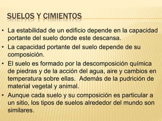 SUELOS Y CIMIENTOS
• La estabilidad de un edificio depende en la capacidad
portante del suelo donde este descansa.
• La capacidad portante del suelo depende de su
composición.
• El suelo es formado por la descomposición química
de piedras y de la acción del agua, aire y cambios en
temperatura sobre ellas. Además de la pudrición de
material vegetal y animal.
• Aunque cada suelo y su composición es particular a
un sitio, los tipos de suelos alrededor del mundo son
similares.
 