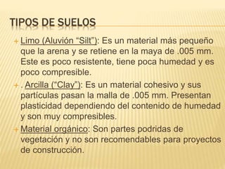 TIPOS DE SUELOS
 Limo (Aluvión “Silt”): Es un material más pequeño
que la arena y se retiene en la maya de .005 mm.
Este es poco resistente, tiene poca humedad y es
poco compresible.
 . Arcilla (“Clay”): Es un material cohesivo y sus
partículas pasan la malla de .005 mm. Presentan
plasticidad dependiendo del contenido de humedad
y son muy compresibles.
 Material orgánico: Son partes podridas de
vegetación y no son recomendables para proyectos
de construcción.
 
