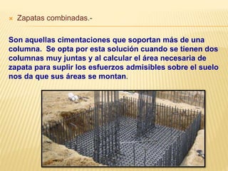 Zapatas combinadas.-
Son aquellas cimentaciones que soportan más de una
columna. Se opta por esta solución cuando se tienen dos
columnas muy juntas y al calcular el área necesaria de
zapata para suplir los esfuerzos admisibles sobre el suelo
nos da que sus áreas se montan.
 