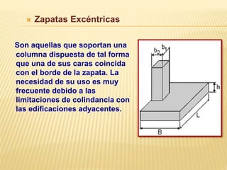  Zapatas Excéntricas
Son aquellas que soportan una
columna dispuesta de tal forma
que una de sus caras coincida
con el borde de la zapata. La
necesidad de su uso es muy
frecuente debido a las
limitaciones de colindancia con
las edificaciones adyacentes.
 