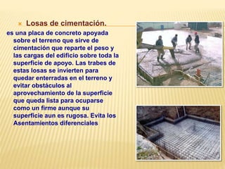  Losas de cimentación.
es una placa de concreto apoyada
sobre el terreno que sirve de
cimentación que reparte el peso y
las cargas del edificio sobre toda la
superficie de apoyo. Las trabes de
estas losas se invierten para
quedar enterradas en el terreno y
evitar obstáculos al
aprovechamiento de la superficie
que queda lista para ocuparse
como un firme aunque su
superficie aun es rugosa. Evita los
Asentamientos diferenciales
 
