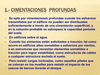 1.- CIMENTACIONES PROFUNDAS
 Se opta por cimentaciones profundas cuando los esfuerzos
transmitidos por el edificio no pueden ser distribuidos
suficientemente a través de una cimentación superficial, y
en la solución probable se sobrepasa la capacidad portante
del suelo.
 En edificios sobre el agua.
 Cuando los cimientos están solicitados a tracción; tal como
ocurre en edificios altos sometidos a esfuerzos por vientos,
o en estructuras que necesitan elementos sometidos a
tracción para lograr estabilidad, como estructuras de cables
o cualquier estructura anclada al suelo.
 Para resistir cargas inclinadas, como aquellos pilotes que
se colocan en los muelles para resistir el impacto de los
cascos de barcos durante el atraque
 