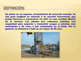 DEFINICIÓN:
Un pilote es un soporte, normalmente de concreto armado, de
una gran longitud en relación a su sección transversal, que
puede hincarse o construirse “in situ” en una cavidad abierta
en el terreno. Los pilotes son columnas esbeltas con
capacidad para soportar y transmitir cargas a estratos más
resistentes o de roca, o por rozamiento en el fuste. Por lo
general, su diámetro o lado no es mayor de 60 cms.
 