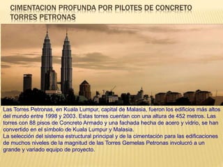 CIMENTACION PROFUNDA POR PILOTES DE CONCRETO
TORRES PETRONAS
Las Torres Petronas, en Kuala Lumpur, capital de Malasia, fueron los edificios más altos
del mundo entre 1998 y 2003. Estas torres cuentan con una altura de 452 metros. Las
torres con 88 pisos de Concreto Armado y una fachada hecha de acero y vidrio, se han
convertido en el símbolo de Kuala Lumpur y Malasia.
La selección del sistema estructural principal y de la cimentación para las edificaciones
de muchos niveles de la magnitud de las Torres Gemelas Petronas involucró a un
grande y variado equipo de proyecto.
 