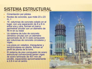 SISTEMA ESTRUCTURAL
 Cimentación por pilotes
 Núcleo de concreto, que mide 23 x 23
m, +
 16 columnas de concreto colado en el
lugar, con una separación de 8 a 9 m
entre una y otra, forman el marco
perimetral circular con un diámetro de
46 m en su base
 Un sistema de tubo de concreto
cilíndrico circular con un diámetro
aproximado de 23 m está compuesto
por columnas de concreto circulares y
vigas,.
 Los pisos en voladizo, triangulares y
semicirculares en planta, forman el
perfil de planta de la torre.
 El sistema de piso compuesto de acero
estructural convencional tienen vigas
de acero laminado de 457 mm de
peralte, espaciadas aproximadamente
a 2.8 m en el centro
 