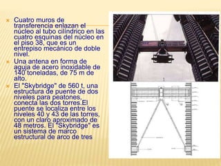  Cuatro muros de
transferencia enlazan el
núcleo al tubo cilíndrico en las
cuatro esquinas del núcleo en
el piso 38, que es un
entrepiso mecánico de doble
nivel.
 Una antena en forma de
aguja de acero inoxidable de
140 toneladas, de 75 m de
alto.
 El "Skybridge" de 560 t, una
estructura de puente de dos
niveles para peatones,
conecta las dos torres.El
puente se localiza entre los
niveles 40 y 43 de las torres,
con un claro aproximado de
48 metros. El "Skybridge" es
un sistema de marco
estructural de arco de tres
 