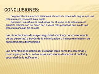 CONCLUSIONES:
En general una estructura aislada es al menos 5 veces más segura que una
estructura convencional fija al suelo.
De hecho, los esfuerzos producidos por el sismo en la estructura con
aislación sísmica son del orden de 10 veces más pequeños que los de una
estructura análoga fija al suelo.
Las cimentaciones de mayor seguridad sísmica(y por consecuencia
de las personas) a través de la minimización o incluso eliminación de
asentamientos diferenciales
Las cimentaciones deben ser cuidadas tanto como las columnas y
como vigas y techos, sobre estas estructuras descansa el confort y
seguridad de la edificación.
 
