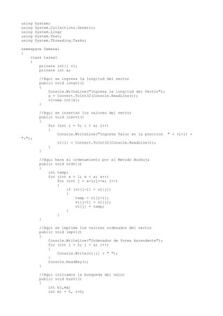 using System;
using System.Collections.Generic;
using System.Linq;
using System.Text;
using System.Threading.Tasks;
namespace Semana1
{
class tarea1
{
private int[] v1;
private int a;
//Aqui se ingresa la longitud del vector
public void longv1()
{
Console.WriteLine("Ingresa la longitud del Vector");
a = Convert.ToInt32(Console.ReadLine());
v1=new int[a];
}
//Aqui se insertan los valores del vector
public void insvv1()
{
for (int i = 0; i < a; i++)
{
Console.WriteLine("Ingrese Valor en la posicion " + (i+1) +
":");
v1[i] = Convert.ToInt32(Console.ReadLine());
}
}
//Aqui hace el ordenamiento por el Metodo Burbuja
public void ordv1()
{
int temp;
for (int x = 1; x < a; x++)
for (int j = a-1;j>=x; j--)
{
if (v1[j-1] > v1[j])
{
temp = v1[j-1];
v1[j-1] = v1[j];
v1[j] = temp;
}
}
}
//Aqui se imprime los valores ordenados del vector
public void impv1()
{
Console.WriteLine("Ordenados de forma Ascendente");
for (int i = 0; i < a; i++)
{
Console.Write(v1[i] + " ");
}
Console.ReadKey();
}
//Aqui iniciamos la busqueda del valor
public void busv1()
{
int b1,ma;
int mi = 0, r=0;
 