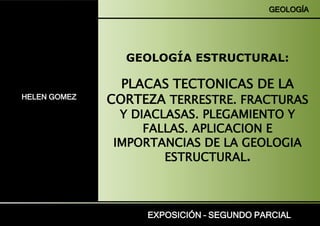 HELEN GOMEZ
EXPOSICIÓN – SEGUNDO PARCIAL
GEOLOGÍA ESTRUCTURAL:
PLACAS TECTONICAS DE LA
CORTEZA TERRESTRE. FRACTURAS
Y DIACLASAS. PLEGAMIENTO Y
FALLAS. APLICACION E
IMPORTANCIAS DE LA GEOLOGIA
ESTRUCTURAL.
GEOLOGÍA
 