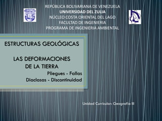 REPÚBLICA BOLIVARIANA DE VENEZUELA
UNIVERSIDAD DEL ZULIA
NÚCLEO COSTA ORIENTAL DEL LAGO
FACULTAD DE INGENIERIA
PROGRAMA DE INGENIERIA AMBIENTAL
Unidad Curricular: Geografía III
ESTRUCTURAS GEOLÓGICAS
LAS DEFORMACIONES
DE LA TIERRA
Pliegues - Fallas
Diaclasas - Discontinuidad
 