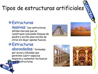 Tipos de estructuras artificiales
Estructuras
masivas :son estructuras
sólidas macizas que se
construyen colocando bloques de
piedra o arcilla unos encima de
otros sin dejar apenas huecos.
Estructuras
abovedadas: formadas
por arcos y bóvedas que
permiten cubrir espacios
mayores y aumentar los huecos
en las estructuras.
 