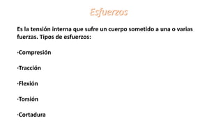 Es la tensión interna que sufre un cuerpo sometido a una o varias
fuerzas. Tipos de esfuerzos:
·Compresión
·Tracción
·Flexión
·Torsión
·Cortadura