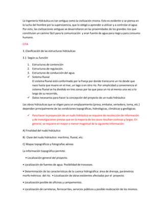 La Ingeniería Hidráulica es tan antigua como la civilización misma. Esto es evidente si se piensa en
la lucha del hombre por la supervivencia, que lo obligó a aprender a utilizar y a controlar el agua.
Por esto, las civilizaciones antiguas se desarrollaron en las proximidades de los grandes ríos que
constituían un camino fácil para la comunicación y eran fuente de agua para riego y para consumo
humano.

CITA

3. Clasificación de las estructuras hidráulicas

3.1 Según su función

    1.Estructuras de contención
    2.Estructuras de regulación.
    3.Estructuras de conducción del agua.
     Sistema fluvial
      El sistema fluvial está conformado por la franja por donde transcurre un río desde que
      nace hasta que muere en el mar, un lago o en otro río. Por simplicidad y conveniencia el
      sistema fluvial se ha dividido en tres zonas por las que pasa un río al menos una vez a lo
      largo de su recorrido,
     Datos necesarios para hacer la concepción del proyecto de un nudo hidráulico

Las obras hidráulicas que se eligen para un emplazamiento (presa, embalse, vertedero, toma, etc.)
dependen principalmente de las condiciones topográficas, hidrológicas, climáticas y geológicas.

     Para hacer la proyección de un nudo hidráulico se requiere de recolección de información
      y de investigaciones previas que en la mayoría de los casos resultan costosas y largas. En
      general, se requiere en mayor o menor magnitud de la siguiente información:

A) Finalidad del nudo hidráulico

B) Clase del nudo hidráulico: marítimo, fluvial, etc.

C) Mapas topográficos y fotografías aéreas

La información topográfica permite:

  • Localización general del proyecto.

• Localización de fuentes de agua. Posibilidad de trasvases.

• Determinación de las características de la cuenca hidrográfica: área de drenaje, parámetros
morfo métricos del río. • Localización de obras existentes afectadas por el proyecto.

• Localización posible de oficinas y campamentos.

• Localización de carreteras, ferrocarriles, servicios públicos y posible reubicación de los mismos.
 