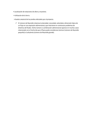 • Localización de estaciones de aforo y muestreo.

• Utilización de la tierra.

 • Avalúo catastral de los predios afectados por el proyecto.

    El número de Reynolds relaciona la densidad, viscosidad, velocidad y dimensión típica de
     un flujo en una expresión adimensional, que interviene en numerosos problemas de
     dinámica de fluidos. Dicho número o combinación adimensional aparece en muchos casos
     relacionado con el hecho de que el flujo pueda considerarse laminar (número de Reynolds
     pequeño) o turbulento (número de Reynolds grande).
 