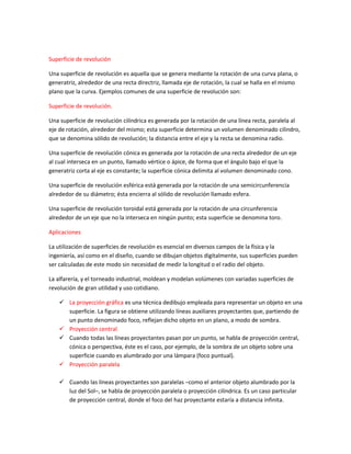 Superficie de revolución

Una superficie de revolución es aquella que se genera mediante la rotación de una curva plana, o
generatriz, alrededor de una recta directriz, llamada eje de rotación, la cual se halla en el mismo
plano que la curva. Ejemplos comunes de una superficie de revolución son:

Superficie de revolución.

Una superficie de revolución cilíndrica es generada por la rotación de una línea recta, paralela al
eje de rotación, alrededor del mismo; esta superficie determina un volumen denominado cilindro,
que se denomina sólido de revolución; la distancia entre el eje y la recta se denomina radio.

Una superficie de revolución cónica es generada por la rotación de una recta alrededor de un eje
al cual interseca en un punto, llamado vértice o ápice, de forma que el ángulo bajo el que la
generatriz corta al eje es constante; la superficie cónica delimita al volumen denominado cono.

Una superficie de revolución esférica está generada por la rotación de una semicircunferencia
alrededor de su diámetro; ésta encierra al sólido de revolución llamado esfera.

Una superficie de revolución toroidal está generada por la rotación de una circunferencia
alrededor de un eje que no la interseca en ningún punto; esta superficie se denomina toro.

Aplicaciones

La utilización de superficies de revolución es esencial en diversos campos de la física y la
ingeniería, así como en el diseño, cuando se dibujan objetos digitalmente, sus superficies pueden
ser calculadas de este modo sin necesidad de medir la longitud o el radio del objeto.

La alfarería, y el torneado industrial, moldean y modelan volúmenes con variadas superficies de
revolución de gran utilidad y uso cotidiano.

     La proyección gráfica es una técnica dedibujo empleada para representar un objeto en una
      superficie. La figura se obtiene utilizando líneas auxiliares proyectantes que, partiendo de
      un punto denominado foco, reflejan dicho objeto en un plano, a modo de sombra.
     Proyección central
     Cuando todas las líneas proyectantes pasan por un punto, se habla de proyección central,
      cónica o perspectiva, éste es el caso, por ejemplo, de la sombra de un objeto sobre una
      superficie cuando es alumbrado por una lámpara (foco puntual).
     Proyección paralela

     Cuando las líneas proyectantes son paralelas –como el anterior objeto alumbrado por la
      luz del Sol–, se habla de proyección paralela o proyección cilíndrica. Es un caso particular
      de proyección central, donde el foco del haz proyectante estaría a distancia infinita.
 