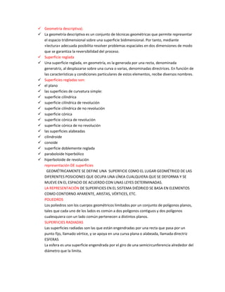  Geometría descriptiva).
 La geometría descriptiva es un conjunto de técnicas geométricas que permite representar
  el espacio tridimensional sobre una superficie bidimensional. Por tanto, mediante
  «lectura» adecuada posibilita resolver problemas espaciales en dos dimensiones de modo
  que se garantiza la reversibilidad del proceso.
 Superficie reglada
 Una superficie reglada, en geometría, es la generada por una recta, denominada
  generatriz, al desplazarse sobre una curva o varias, denominadas directrices. En función de
  las características y condiciones particulares de estos elementos, recibe diversos nombres.
 Superficies regladas son:
 el plano
 las superficies de curvatura simple:
 superficie cilíndrica
 superficie cilíndrica de revolución
 superficie cilíndrica de no revolución
 superficie cónica
 superficie cónica de revolución
 superficie cónica de no revolución
 las superficies alabeadas
 cilindroide
 conoide
 superficie doblemente reglada
 paraboloide hiperbólico
 hiperboloide de revolución
  representación DE superficies
   GEOMÉTRICAMENTE SE DEFINE UNA SUPERFICIE COMO EL LUGAR GEOMÉTRICO DE LAS
  DIFERENTES POSICIONES QUE OCUPA UNA LÍNEA CUALQUIERA QUE SE DEFORMA Y SE
  MUEVE EN EL ESPACIO DE ACUERDO CON UNAS LEYES DETERMINADAS.
  LA REPRESENTACIÓN DE SUPERFICIES EN EL SISTEMA DIÉDRICO SE BASA EN ELEMENTOS
  COMO CONTORNO APARENTE, ARISTAS, VÉRTICES, ETC.
  POLIEDROS
  Los poliedros son los cuerpos geométricos limitados por un conjunto de polígonos planos,
  tales que cada uno de los lados es común a dos polígonos contiguos y dos polígonos
  cualesquiera con un lado común pertenecen a distintos planos.
  SUPERFICIES RADIADAS
  Las superficies radiadas son las que están engendradas por una recta que pasa por un
  punto fijo, llamado vértice, y se apoya en una curva plana o alabeada, llamada directriz
  ESFERAS
  La esfera es una superficie engendrada por el giro de una semicircunferencia alrededor del
  diámetro que la limita.
 