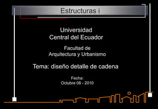 Estructuras i Universidad  Central del Ecuador Facultad de  Arquitectura y Urbanismo Tema: diseño detalle de cadena Fecha:  Octubre 08 - 2010 