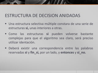 ESTRUCTURA DE DECISION ANIDADAS
 Una estructura selectiva múltiple constara de una serie de
estructuras si, unas interiores a otras.
 Como las estructuras si pueden volverse bastante
complejas para que el algoritmo sea claro, será preciso
utilizar identación.
 Deberá existir una correspondencia entre las palabras
reservadas si y fin_si, por un lado, y entonces y si_no.
 