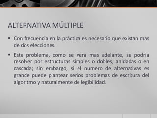 ALTERNATIVA MÚLTIPLE
 Con frecuencia en la práctica es necesario que existan mas
de dos elecciones.
 Este problema, como se vera mas adelante, se podría
resolver por estructuras simples o dobles, anidadas o en
cascada; sin embargo, si el numero de alternativas es
grande puede plantear serios problemas de escritura del
algoritmo y naturalmente de legibilidad.
 