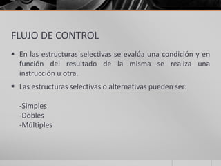 FLUJO DE CONTROL
 En las estructuras selectivas se evalúa una condición y en
función del resultado de la misma se realiza una
instrucción u otra.
 Las estructuras selectivas o alternativas pueden ser:
-Simples
-Dobles
-Múltiples
 