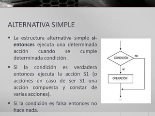 ALTERNATIVA SIMPLE
 La estructura alternativa simple si-
entonces ejecuta una determinada
acción cuando se cumple
determinada condición .
 Si la condición es verdadera
entonces ejecuta la acción S1 (o
acciones en caso de ser S1 una
acción compuesta y constar de
varias acciones).
 Si la condición es falsa entonces no
hace nada.
 