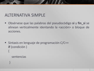 ALTERNATIVA SIMPLE
 Obsérvese que las palabras del pseudocódigo si y fin_si se
alinean verticalmente identando la <acción> o bloque de
acciones.
 Sintaxis en lenguaje de programación C/C++
if (condición )
{
sentencias
}
 