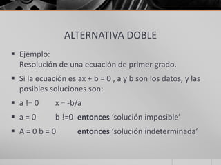 ALTERNATIVA DOBLE
 Ejemplo:
Resolución de una ecuación de primer grado.
 Si la ecuación es ax + b = 0 , a y b son los datos, y las
posibles soluciones son:
 a != 0 x = -b/a
 a = 0 b !=0 entonces ‘solución imposible’
 A = 0 b = 0 entonces ‘solución indeterminada’
 