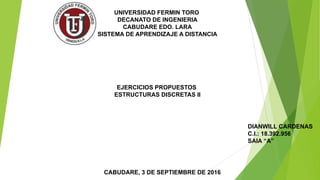 UNIVERSIDAD FERMIN TORO
DECANATO DE INGENIERIA
CABUDARE EDO. LARA
SISTEMA DE APRENDIZAJE A DISTANCIA
EJERCICIOS PROPUESTOS
ESTRUCTURAS DISCRETAS II
DIANWILL CARDENAS
C.I.: 18.392.956
SAIA “A”
CABUDARE, 3 DE SEPTIEMBRE DE 2016
 