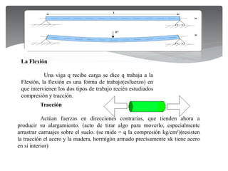 Tracción
Actúan fuerzas en direcciones contrarias, que tienden ahora a
producir su alargamiento. (acto de tirar algo para moverlo, especialmente
arrastrar carruajes sobre el suelo. (se mide = q la compresión kg/cm²)(resisten
la tracción el acero y la madera, hormigón armado precisamente xk tiene acero
en si interior)
La Flexión
Una viga q recibe carga se dice q trabaja a la
Flexión, la flexión es una forma de trabajo(esfuerzo) en
que intervienen los dos tipos de trabajo recién estudiados
compresión y tracción.
 
