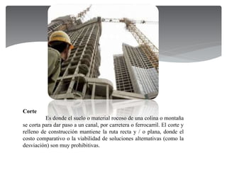 Corte
Es donde el suelo o material rocoso de una colina o montaña
se corta para dar paso a un canal, por carretera o ferrocarril. El corte y
relleno de construcción mantiene la ruta recta y / o plana, donde el
costo comparativo o la viabilidad de soluciones alternativas (como la
desviación) son muy prohibitivas.
 