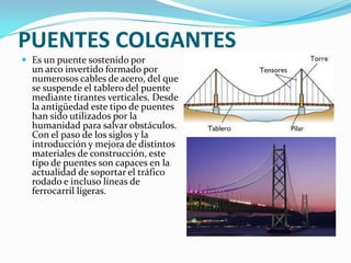 PUENTES COLGANTES
 Es un puente sostenido por
  un arco invertido formado por
  numerosos cables de acero, del que
  se suspende el tablero del puente
  mediante tirantes verticales. Desde
  la antigüedad este tipo de puentes
  han sido utilizados por la
  humanidad para salvar obstáculos.
  Con el paso de los siglos y la
  introducción y mejora de distintos
  materiales de construcción, este
  tipo de puentes son capaces en la
  actualidad de soportar el tráfico
  rodado e incluso líneas de
  ferrocarril ligeras.
 