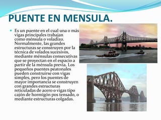 PUENTE EN MENSULA.
 Es un puente en el cual una o más
  vigas principales trabajan
  como ménsula o voladizo.
  Normalmente, las grandes
  estructuras se construyen por la
  técnica de volados sucesivos,
  mediante ménsulas consecutivas
  que se proyectan en el espacio a
  partir de la ménsula previa. Los
  pequeños puentes peatonales
  pueden construirse con vigas
  simples, pero los puentes de
  mayor importancia se construyen
  con grandes estructuras
  reticuladas de acero o vigas tipo
  cajón de hormigón pos tensado, o
  mediante estructuras colgadas.
 