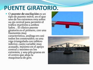 PUENTE GIRATORIO.
 O puente de oscilación es un
  tipo de puente móvil, en el que
  uno de los extremos rota sobre
  su eje central para permitir el
  tráfico marítimo a ambos
  lados. . El clásico puente
  giratorio es el primero, con una
  fisonomía muy
  característica, análoga en casi
  todos los construidos; es una
  viga triangulada con tablero
  inferior, canto variable muy
  acusado, máximo en el apoyo
  central y mínimo en los
  extremos, y una pila gruesa en
  el centro que aloja la
  maquinaria de giro.
 