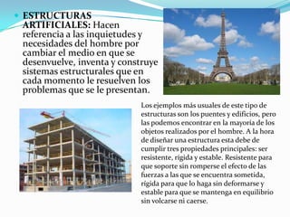  ESTRUCTURAS
 ARTIFICIALES: Hacen
 referencia a las inquietudes y
 necesidades del hombre por
 cambiar el medio en que se
 desenvuelve, inventa y construye
 sistemas estructurales que en
 cada momento le resuelven los
 problemas que se le presentan.
                            Los ejemplos más usuales de este tipo de
                            estructuras son los puentes y edificios, pero
                            las podemos encontrar en la mayoría de los
                            objetos realizados por el hombre. A la hora
                            de diseñar una estructura esta debe de
                            cumplir tres propiedades principales: ser
                            resistente, rígida y estable. Resistente para
                            que soporte sin romperse el efecto de las
                            fuerzas a las que se encuentra sometida,
                            rígida para que lo haga sin deformarse y
                            estable para que se mantenga en equilibrio
                            sin volcarse ni caerse.
 