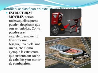 También se clasifican en estructuras fijas y móviles.
  ESTRUCTURAS
   MOVILES: serían
   todas aquellas que se
   pueden desplazar, que
   son articuladas. Como
   puede ser el
   esqueleto, un puente
   levadizo, una
   bisagra, una biela, una
   rueda, etc. Como
   ejemplo la estructura
   que sustenta un coche
   de caballos y un motor
   de combustión.
 