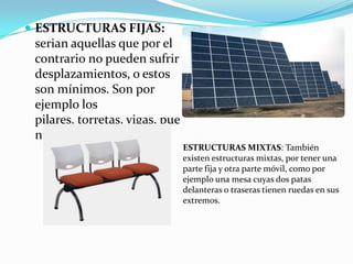  ESTRUCTURAS FIJAS:
 serian aquellas que por el
 contrario no pueden sufrir
 desplazamientos, o estos
 son mínimos. Son por
 ejemplo los
 pilares, torretas, vigas, pue
 ntes.
                                 ESTRUCTURAS MIXTAS: También
                                 existen estructuras mixtas, por tener una
                                 parte fija y otra parte móvil, como por
                                 ejemplo una mesa cuyas dos patas
                                 delanteras o traseras tienen ruedas en sus
                                 extremos.
 