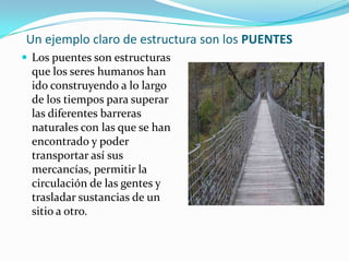 Un ejemplo claro de estructura son los PUENTES
 Los puentes son estructuras
  que los seres humanos han
  ido construyendo a lo largo
  de los tiempos para superar
  las diferentes barreras
  naturales con las que se han
  encontrado y poder
  transportar así sus
  mercancías, permitir la
  circulación de las gentes y
  trasladar sustancias de un
  sitio a otro.
 