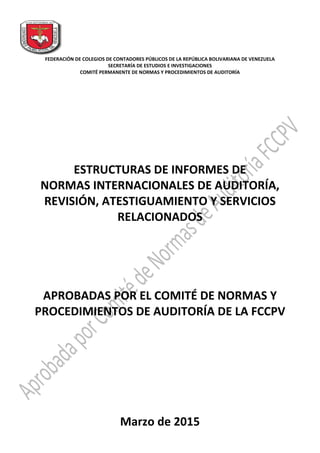 FEDERACIÓN DE COLEGIOS DE CONTADORES PÚBLICOS DE LA REPÚBLICA BOLIVARIANA DE VENEZUELA
SECRETARÍA DE ESTUDIOS E INVESTIGACIONES
COMITÉ PERMANENTE DE NORMAS Y PROCEDIMIENTOS DE AUDITORÍA
ESTRUCTURAS DE INFORMES DE
NORMAS INTERNACIONALES DE AUDITORÍA,
REVISIÓN, ATESTIGUAMIENTO Y SERVICIOS
RELACIONADOS
APROBADAS POR EL COMITÉ DE NORMAS Y
PROCEDIMIENTOS DE AUDITORÍA DE LA FCCPV
Marzo de 2015
 