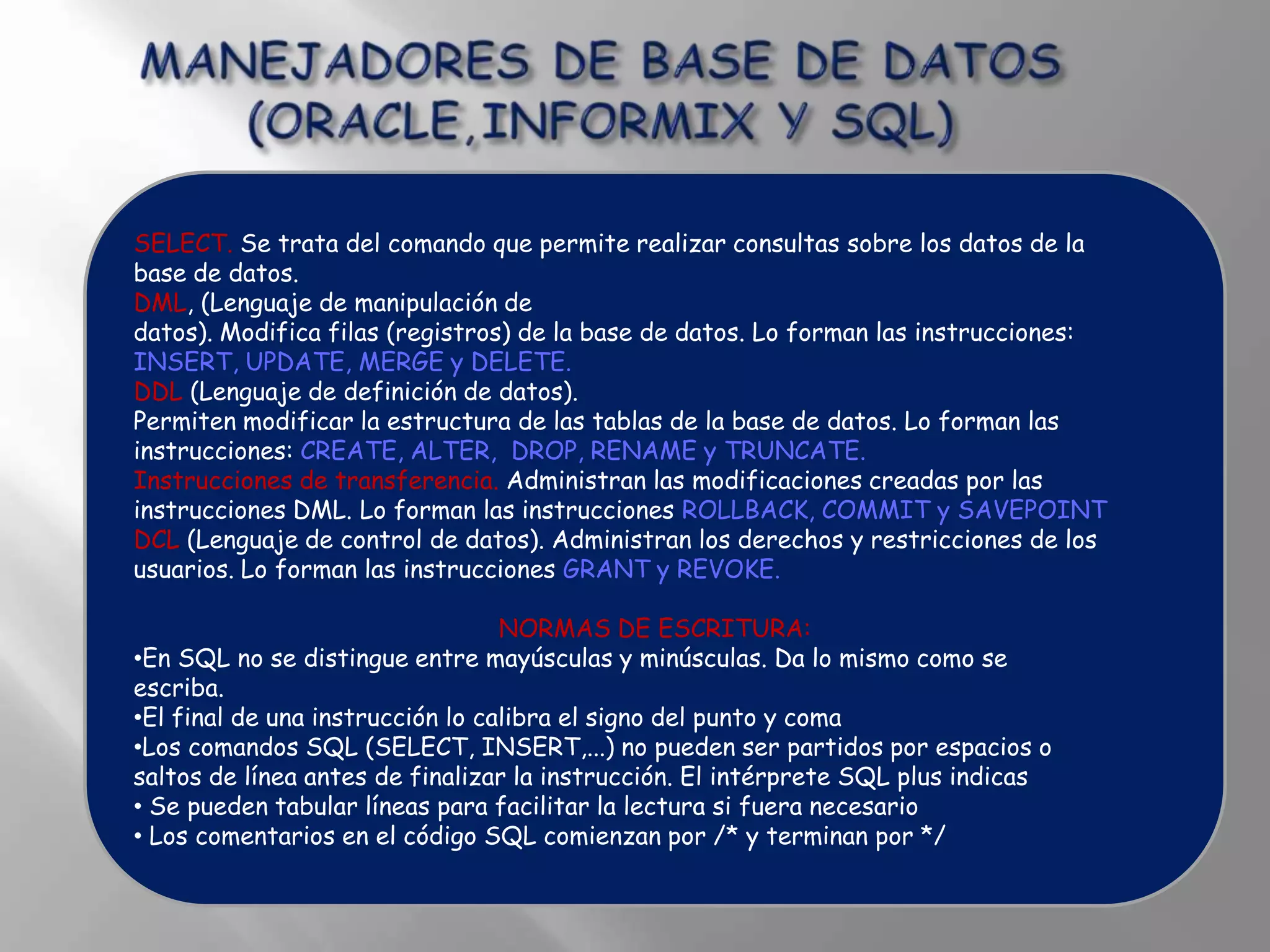 SELECT. Se trata del comando que permite realizar consultas sobre los datos de la
base de datos.
DML, (Lenguaje de manipulación de
datos). Modifica filas (registros) de la base de datos. Lo forman las instrucciones:
INSERT, UPDATE, MERGE y DELETE.
DDL (Lenguaje de definición de datos).
Permiten modificar la estructura de las tablas de la base de datos. Lo forman las
instrucciones: CREATE, ALTER, DROP, RENAME y TRUNCATE.
Instrucciones de transferencia. Administran las modificaciones creadas por las
instrucciones DML. Lo forman las instrucciones ROLLBACK, COMMIT y SAVEPOINT
DCL (Lenguaje de control de datos). Administran los derechos y restricciones de los
usuarios. Lo forman las instrucciones GRANT y REVOKE.

                                  NORMAS DE ESCRITURA:
•En SQL no se distingue entre mayúsculas y minúsculas. Da lo mismo como se
escriba.
•El final de una instrucción lo calibra el signo del punto y coma
•Los comandos SQL (SELECT, INSERT,...) no pueden ser partidos por espacios o
saltos de línea antes de finalizar la instrucción. El intérprete SQL plus indicas
• Se pueden tabular líneas para facilitar la lectura si fuera necesario
• Los comentarios en el código SQL comienzan por /* y terminan por */
 
