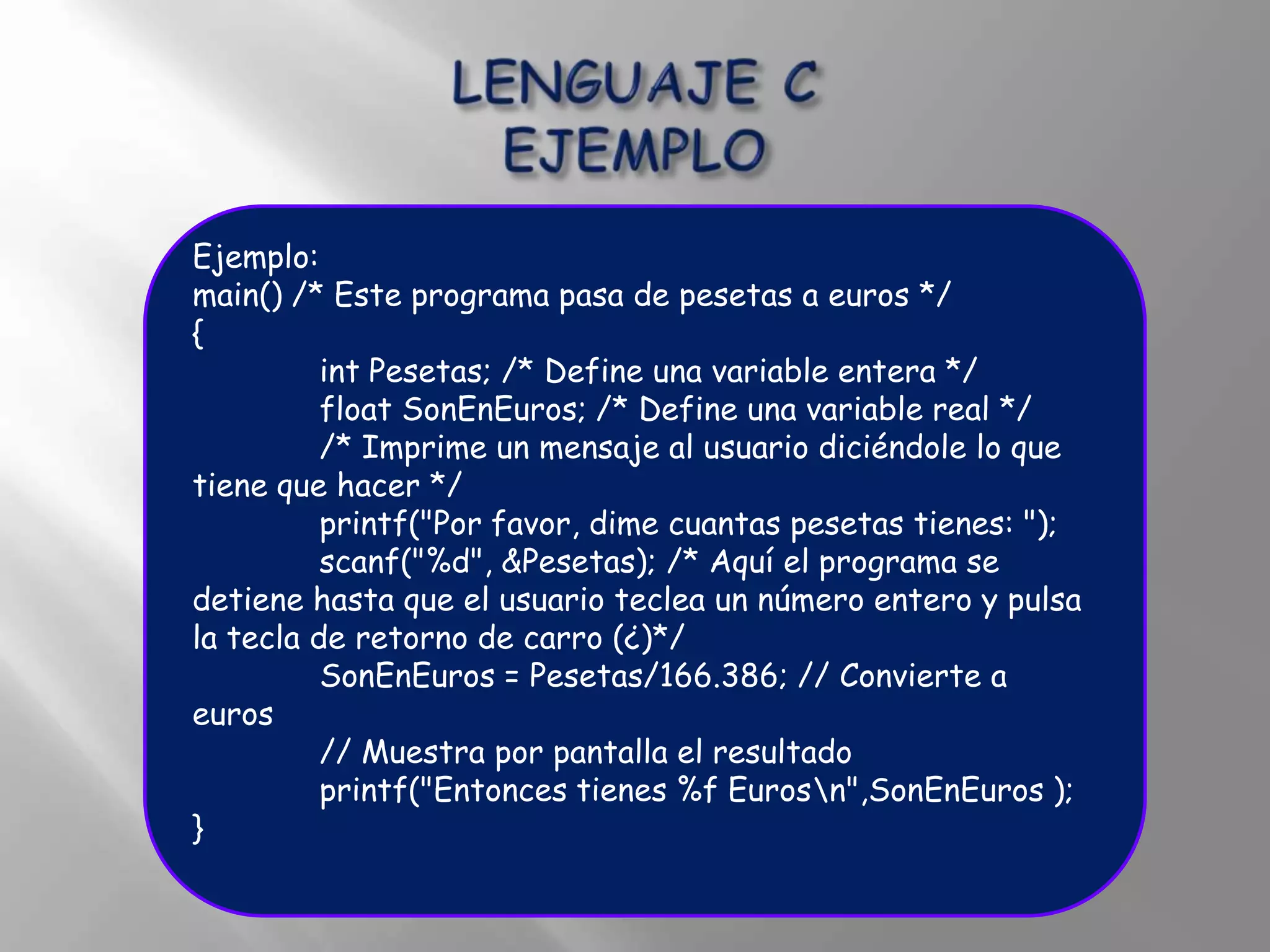 Ejemplo:
main() /* Este programa pasa de pesetas a euros */
{
          int Pesetas; /* Define una variable entera */
          float SonEnEuros; /* Define una variable real */
          /* Imprime un mensaje al usuario diciéndole lo que
tiene que hacer */
          printf("Por favor, dime cuantas pesetas tienes: ");
          scanf("%d", &Pesetas); /* Aquí el programa se
detiene hasta que el usuario teclea un número entero y pulsa
la tecla de retorno de carro (¿)*/
          SonEnEuros = Pesetas/166.386; // Convierte a
euros
          // Muestra por pantalla el resultado
          printf("Entonces tienes %f Eurosn",SonEnEuros );
}
 