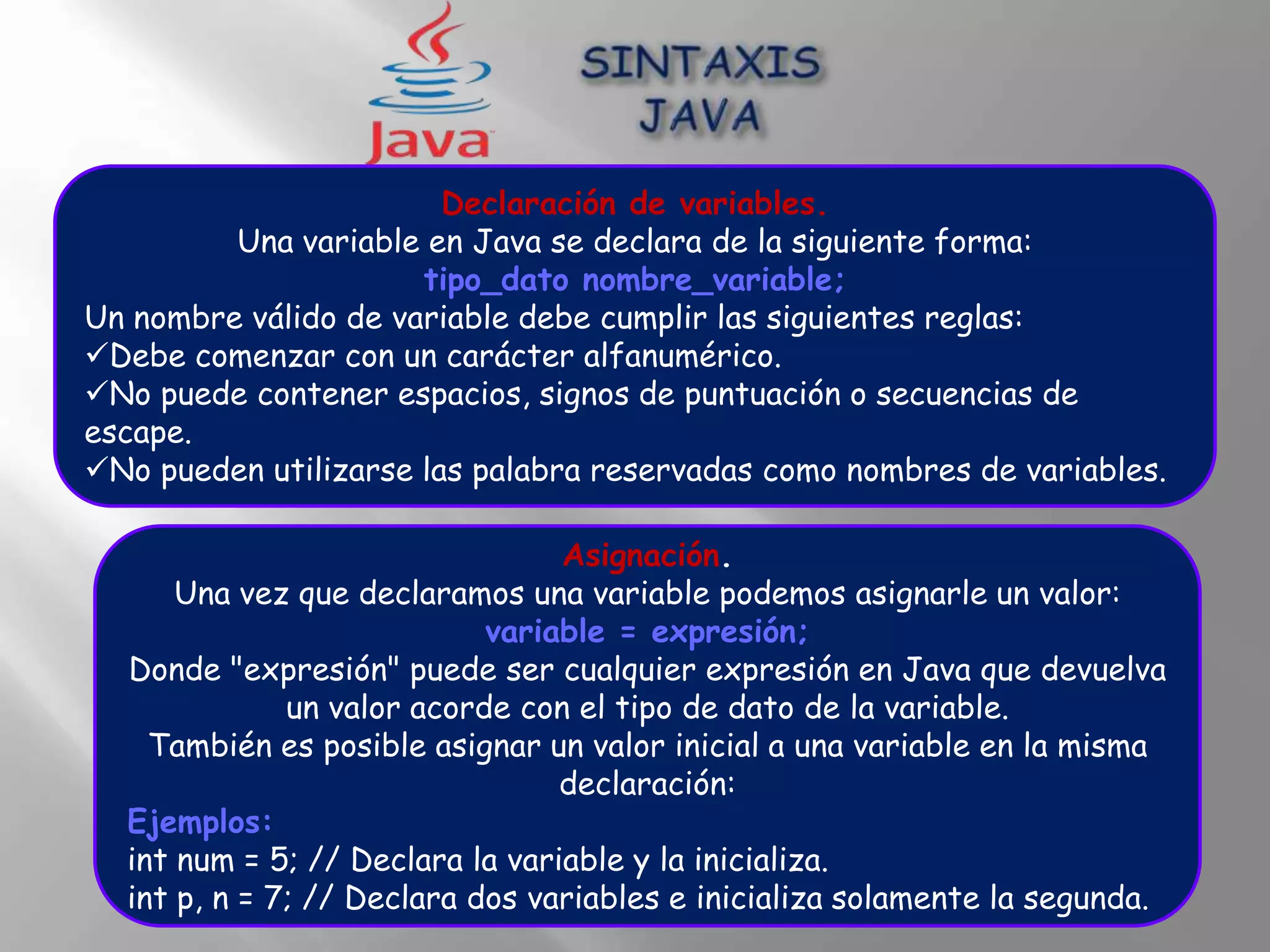 Declaración de variables.
         Una variable en Java se declara de la siguiente forma:
                      tipo_dato nombre_variable;
Un nombre válido de variable debe cumplir las siguientes reglas:
Debe comenzar con un carácter alfanumérico.
No puede contener espacios, signos de puntuación o secuencias de
escape.
No pueden utilizarse las palabra reservadas como nombres de variables.

                                 Asignación.
      Una vez que declaramos una variable podemos asignarle un valor:
                            variable = expresión;
  Donde "expresión" puede ser cualquier expresión en Java que devuelva
              un valor acorde con el tipo de dato de la variable.
    También es posible asignar un valor inicial a una variable en la misma
                                 declaración:
  Ejemplos:
  int num = 5; // Declara la variable y la inicializa.
  int p, n = 7; // Declara dos variables e inicializa solamente la segunda.
 