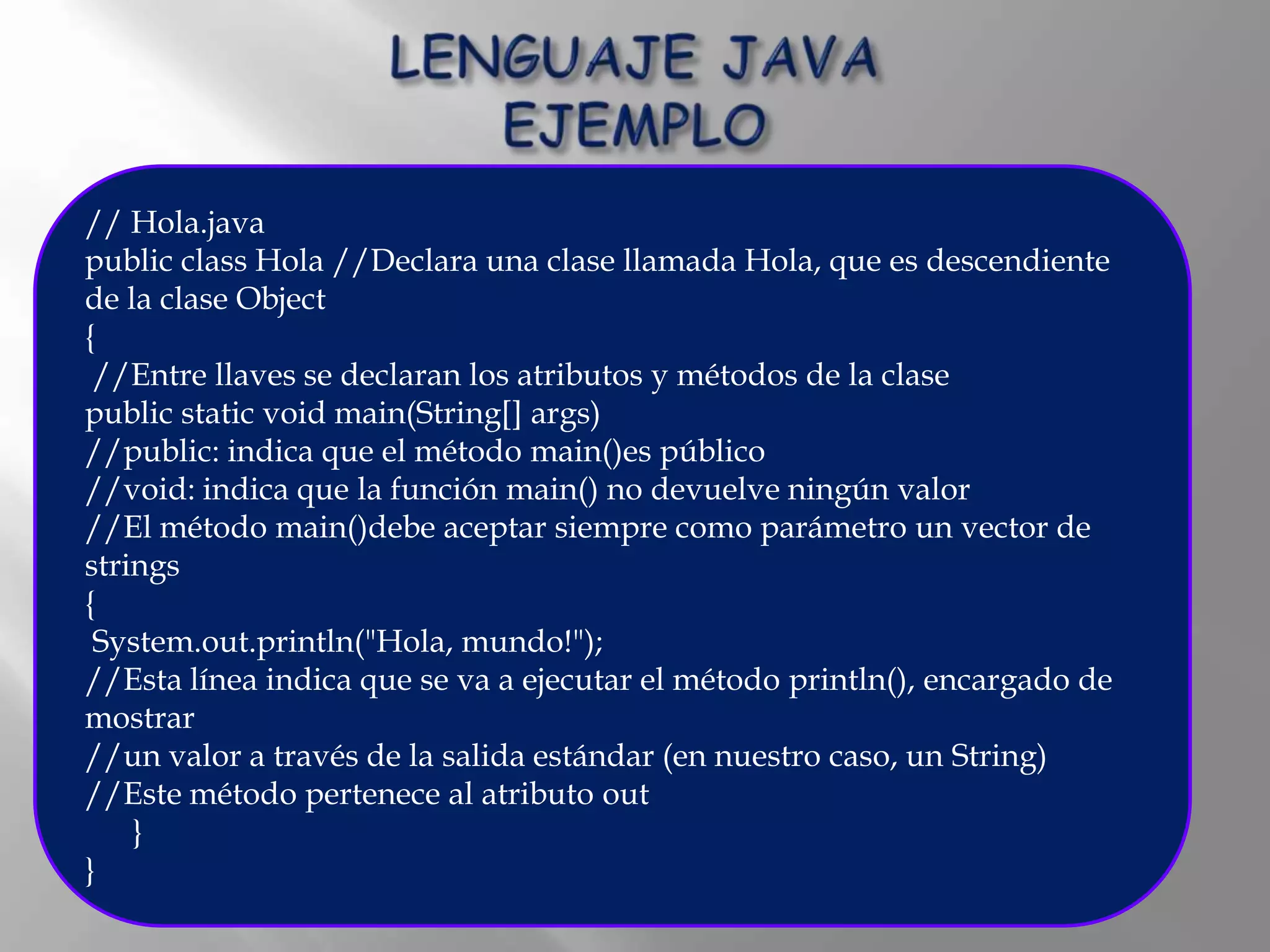 // Hola.java
public class Hola //Declara una clase llamada Hola, que es descendiente
de la clase Object
{
 //Entre llaves se declaran los atributos y métodos de la clase
public static void main(String[] args)
//public: indica que el método main()es público
//void: indica que la función main() no devuelve ningún valor
//El método main()debe aceptar siempre como parámetro un vector de
strings
{
 System.out.println("Hola, mundo!");
//Esta línea indica que se va a ejecutar el método println(), encargado de
mostrar
//un valor a través de la salida estándar (en nuestro caso, un String)
//Este método pertenece al atributo out
    }
}
 