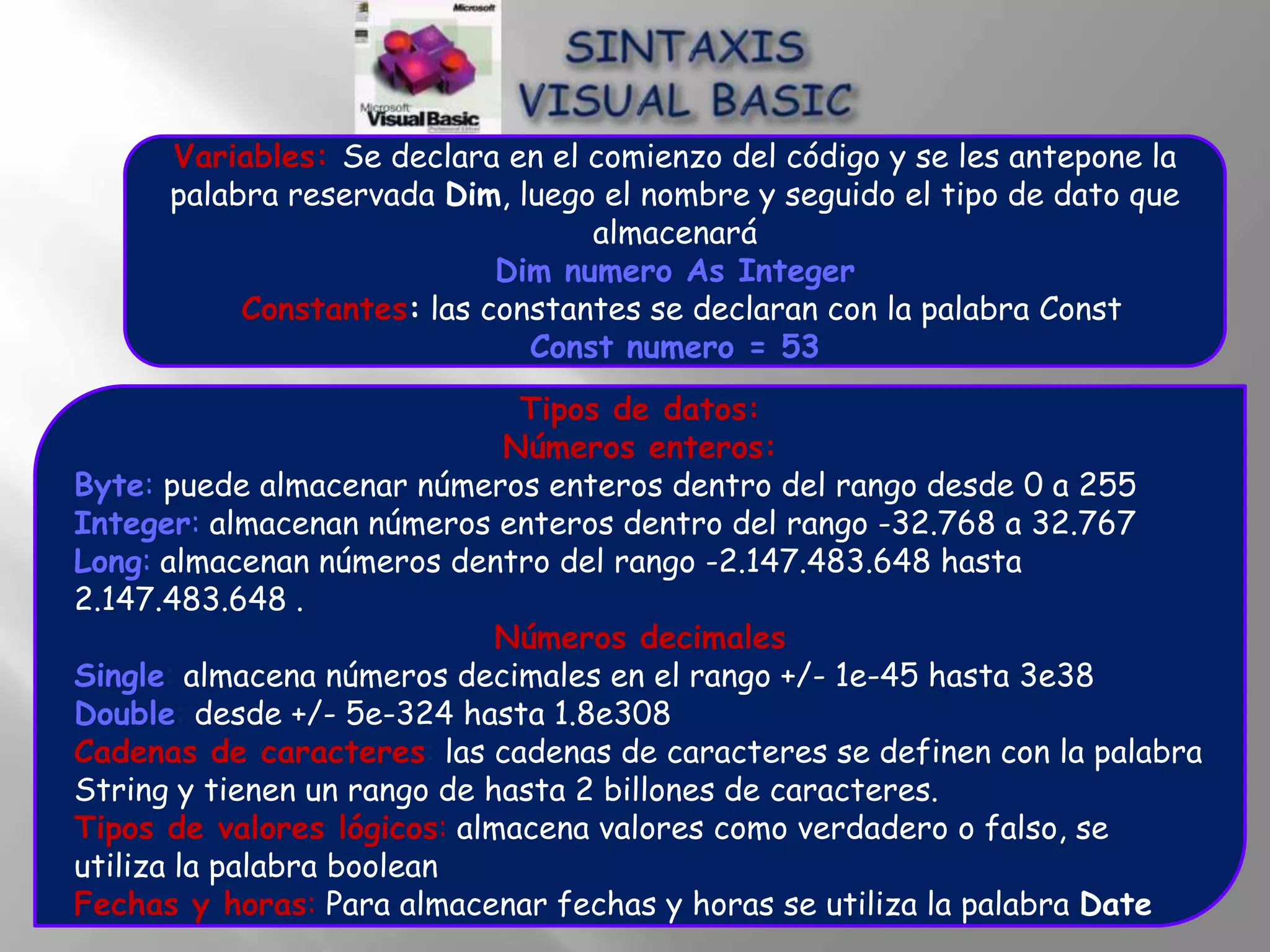 Variables: Se declara en el comienzo del código y se les antepone la
      palabra reservada Dim, luego el nombre y seguido el tipo de dato que
                                  almacenará
                            Dim numero As Integer
           Constantes: las constantes se declaran con la palabra Const
                              Const numero = 53
                              Tipos de datos:
                             Números enteros:
Byte: puede almacenar números enteros dentro del rango desde 0 a 255
Integer: almacenan números enteros dentro del rango -32.768 a 32.767
Long: almacenan números dentro del rango -2.147.483.648 hasta
2.147.483.648 .
                             Números decimales
Single: almacena números decimales en el rango +/- 1e-45 hasta 3e38
Double: desde +/- 5e-324 hasta 1.8e308
Cadenas de caracteres: las cadenas de caracteres se definen con la palabra
String y tienen un rango de hasta 2 billones de caracteres.
Tipos de valores lógicos: almacena valores como verdadero o falso, se
utiliza la palabra boolean
Fechas y horas: Para almacenar fechas y horas se utiliza la palabra Date
 