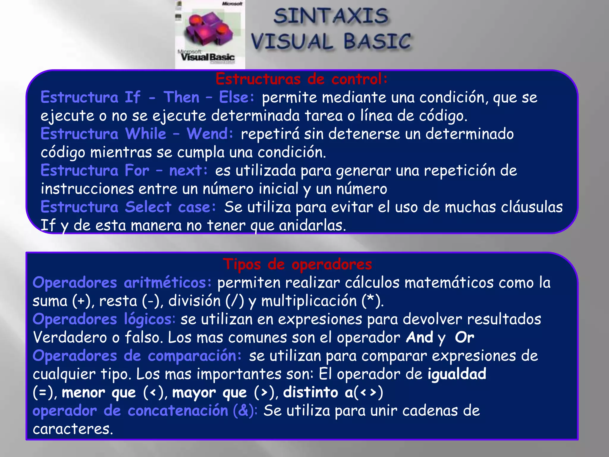 Estructuras de control:
 Estructura If - Then – Else: permite mediante una condición, que se
 ejecute o no se ejecute determinada tarea o línea de código.
 Estructura While – Wend: repetirá sin detenerse un determinado
 código mientras se cumpla una condición.
 Estructura For – next: es utilizada para generar una repetición de
 instrucciones entre un número inicial y un número
 Estructura Select case: Se utiliza para evitar el uso de muchas cláusulas
 If y de esta manera no tener que anidarlas.

                             Tipos de operadores
Operadores aritméticos: permiten realizar cálculos matemáticos como la
suma (+), resta (-), división (/) y multiplicación (*).
Operadores lógicos: se utilizan en expresiones para devolver resultados
Verdadero o falso. Los mas comunes son el operador And y Or
Operadores de comparación: se utilizan para comparar expresiones de
cualquier tipo. Los mas importantes son: El operador de igualdad
(=), menor que (<), mayor que (>), distinto a(<>)
operador de concatenación (&): Se utiliza para unir cadenas de
caracteres.
 